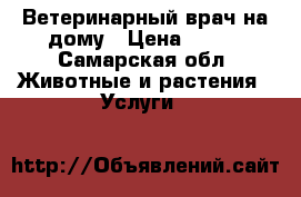 Ветеринарный врач на дому › Цена ­ 500 - Самарская обл. Животные и растения » Услуги   